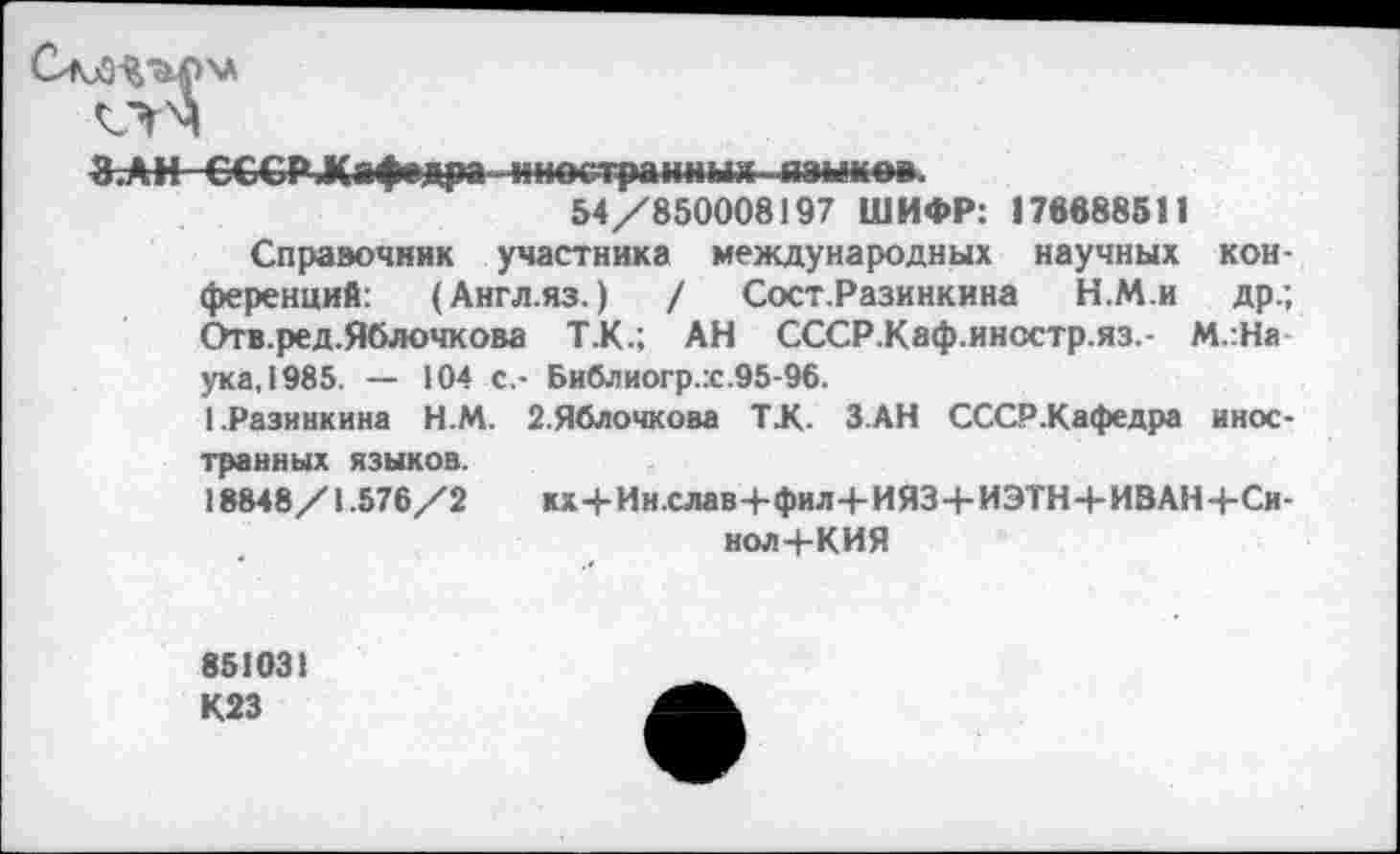 ﻿ЗАН СССР Дафедра«ноетра»*ныл-.йэы*вв.
54/850008197 ШИФР: 178688511
Справочник участника международных научных конференций: (Англ.яз.) / Сост.Разинкина Н.М.и др.; Отв.ред.Яблочкова Т.К.; АН СССР.Каф.иностр.яз.- М.:На ука, 1985. — 104 с.- Библиогр.х.95-96.
1,Разинкина Н.М. 2.Яблочкова Т.К. З.АН СССР.Кафедра иностранных языков.
18848/1.576/2 кх4-Ин.слав+фил4-ИЯ34-ИЭТН+ИВАН4-Си-нол 4-КИЯ
851031 К23